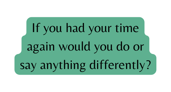 If you had your time again would you do or say anything differently