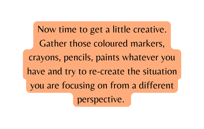 Now time to get a little creative Gather those coloured markers crayons pencils paints whatever you have and try to re create the situation you are focusing on from a different perspective
