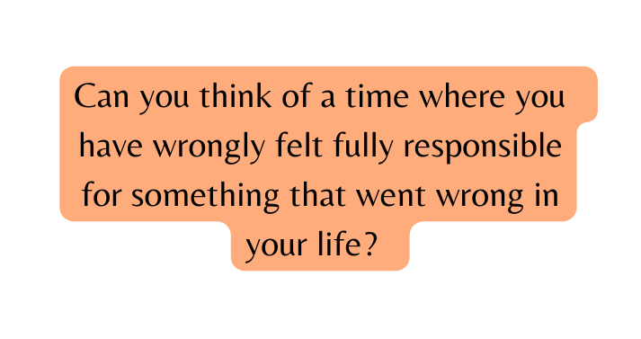 Can you think of a time where you have wrongly felt fully responsible for something that went wrong in your life