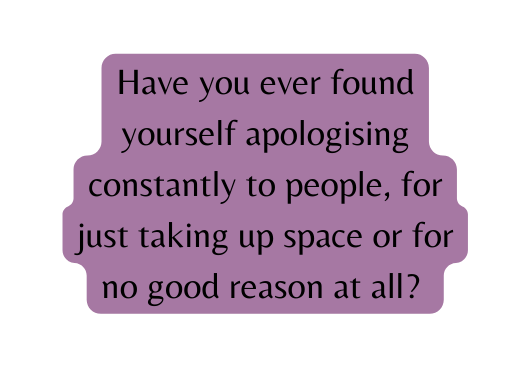 Have you ever found yourself apologising constantly to people for just taking up space or for no good reason at all