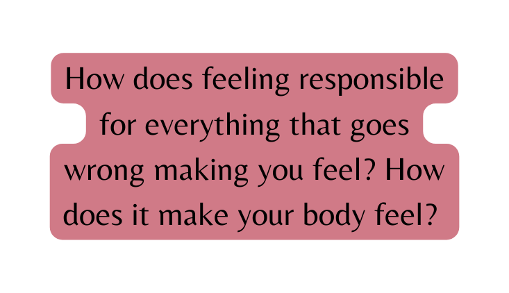How does feeling responsible for everything that goes wrong making you feel How does it make your body feel